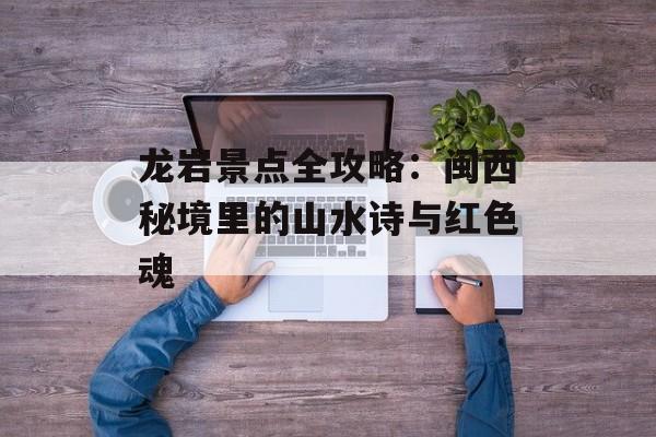 龙岩景点全攻略：闽西秘境里的山水诗与红色魂-第1张图片-