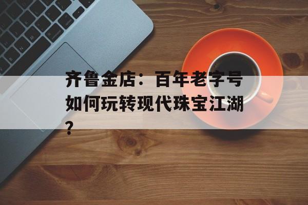 齐鲁金店：百年老字号如何玩转现代珠宝江湖？-第1张图片-