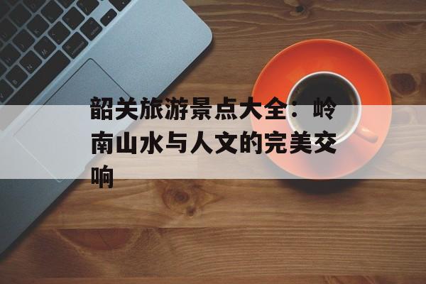 韶关旅游景点大全：岭南山水与人文的完美交响-第1张图片-