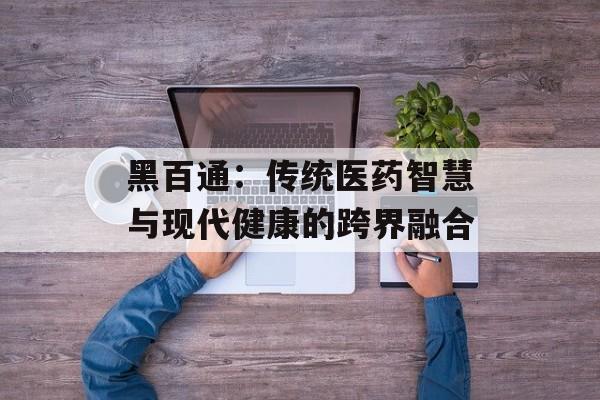 黑百通：传统医药智慧与现代健康的跨界融合-第1张图片-