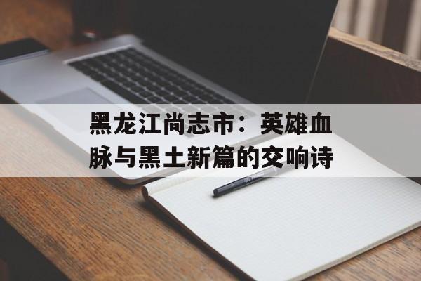 黑龙江尚志市：英雄血脉与黑土新篇的交响诗-第1张图片-