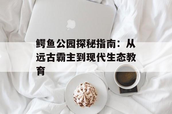 鳄鱼公园探秘指南:从远古霸主到现代生态教育-第1张图片- 鳄鱼公园探秘指南:从远古霸主到现代生态教育-第1张图片-