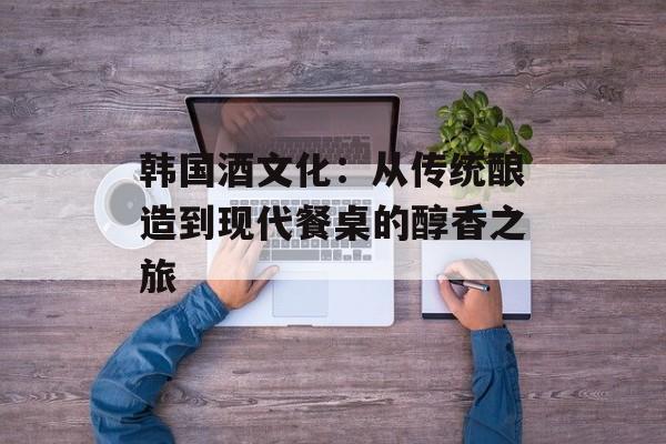 韩国酒文化：从传统酿造到现代餐桌的醇香之旅-第1张图片-