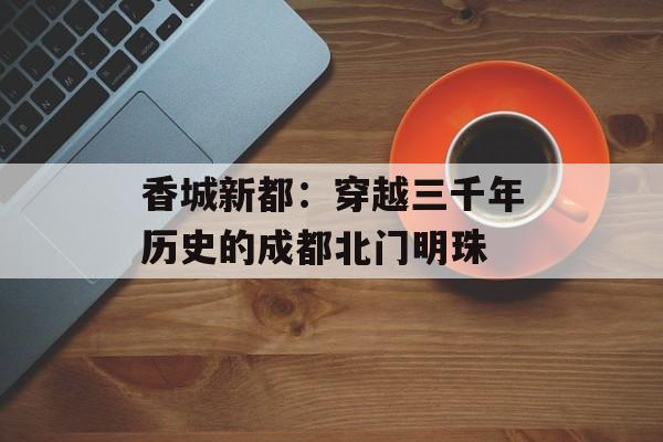香城新都：穿越三千年历史的成都北门明珠-第1张图片-