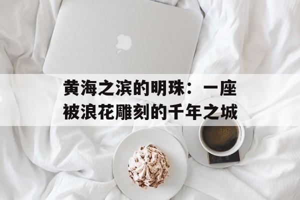黄海之滨的明珠：一座被浪花雕刻的千年之城-第1张图片-