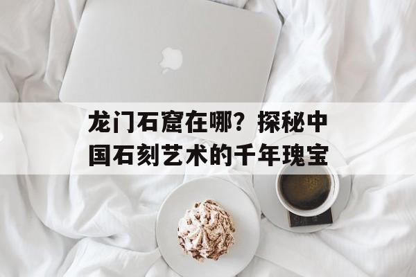 龙门石窟在哪？探秘中国石刻艺术的千年瑰宝-第1张图片-