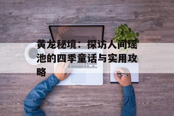 黄龙秘境：探访人间瑶池的四季童话与实用攻略-第1张图片-