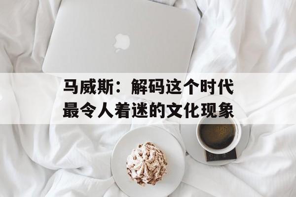 马威斯：解码这个时代最令人着迷的文化现象-第1张图片-