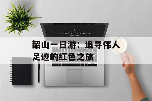 韶山一日游:追寻伟人足迹的红色之旅-第1张图片- 韶山一日游:追寻伟人足迹的红色之旅-第1张图片-