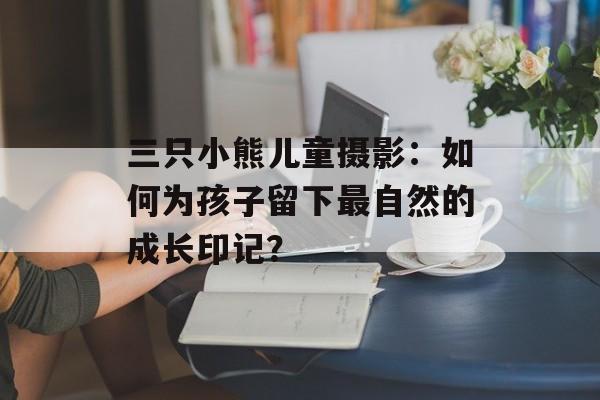 三只小熊儿童摄影：如何为孩子留下最自然的成长印记？-第1张图片-