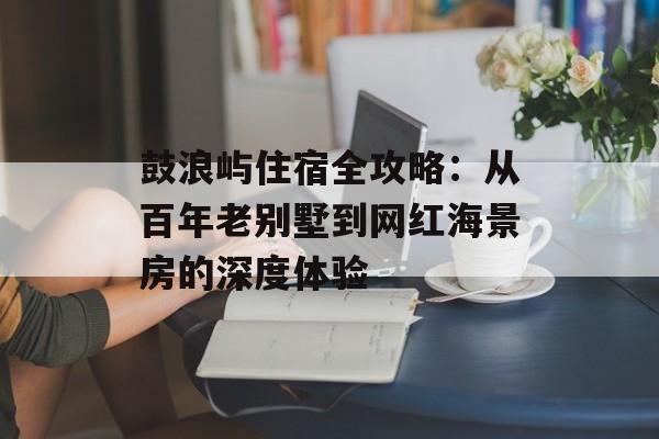鼓浪屿住宿全攻略：从百年老别墅到网红海景房的深度体验-第1张图片-