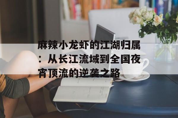 麻辣小龙虾的江湖归属：从长江流域到全国夜宵顶流的逆袭之路-第1张图片-