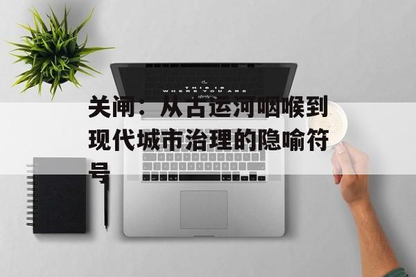 关闸：从古运河咽喉到现代城市治理的隐喻符号-第1张图片-