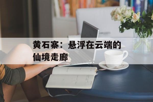 黄石寨：悬浮在云端的仙境走廊-第1张图片-