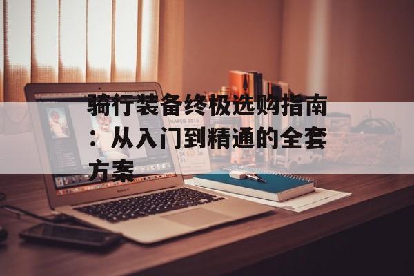 骑行装备终极选购指南：从入门到精通的全套方案-第1张图片-