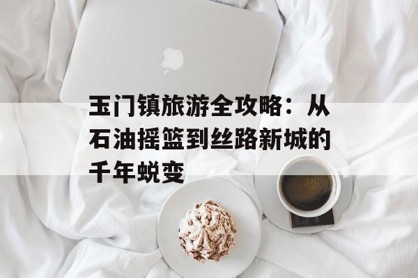 玉门镇旅游全攻略：从石油摇篮到丝路新城的千年蜕变-第1张图片-