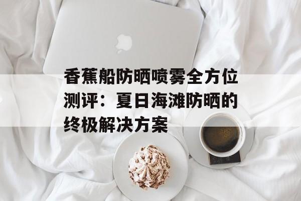 香蕉船防晒喷雾全方位测评：夏日海滩防晒的终极解决方案-第1张图片-