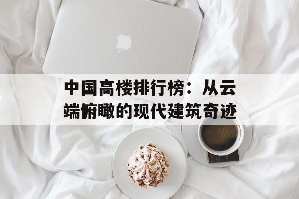 中国高楼排行榜：从云端俯瞰的现代建筑奇迹-第1张图片-