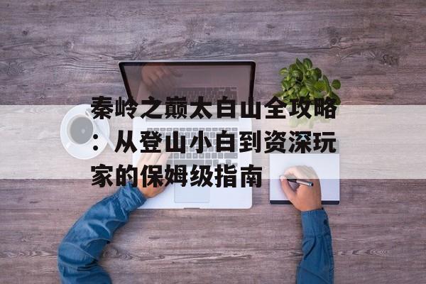 秦岭之巅太白山全攻略：从登山小白到资深玩家的保姆级指南-第1张图片-