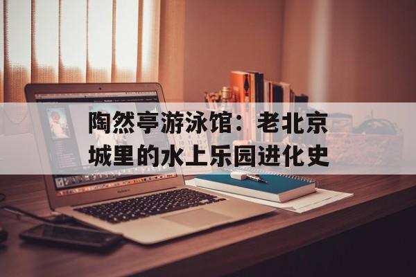 陶然亭游泳馆：老北京城里的水上乐园进化史-第1张图片-