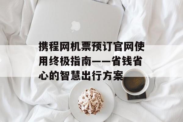 携程网机票预订官网使用终极指南——省钱省心的智慧出行方案-第1张图片-