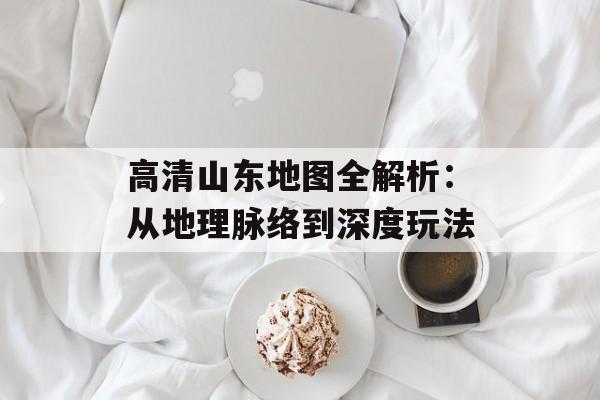 高清山东地图全解析：从地理脉络到深度玩法-第1张图片-