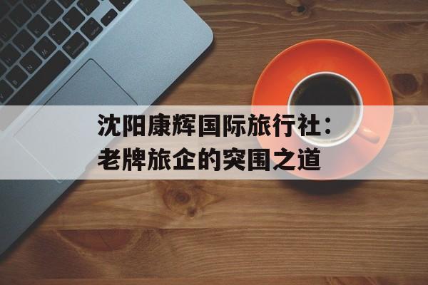 沈阳康辉国际旅行社:老牌旅企的突围之道-第1张图片- 沈阳康辉国际旅行社:老牌旅企的突围之道-第1张图片-
