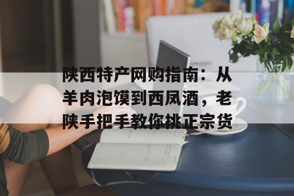陕西特产网购指南：从羊肉泡馍到西凤酒，老陕手把手教你挑正宗货-第1张图片-