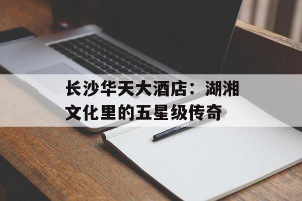 长沙华天大酒店：湖湘文化里的五星级传奇-第1张图片-