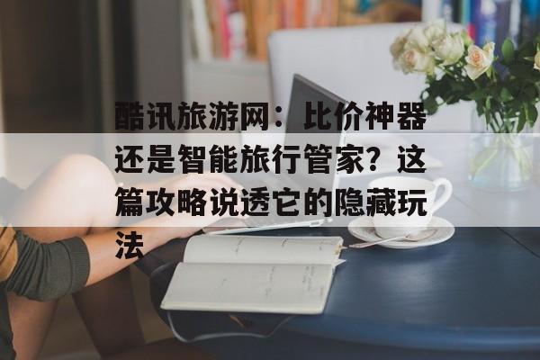 酷讯旅游网：比价神器还是智能旅行管家？这篇攻略说透它的隐藏玩法-第1张图片-