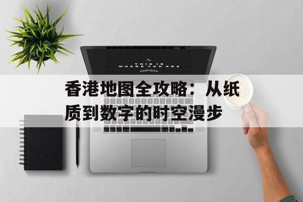 香港地图全攻略：从纸质到数字的时空漫步-第1张图片-