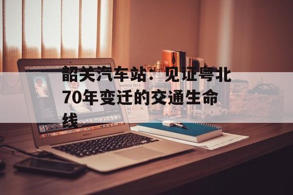韶关汽车站：见证粤北70年变迁的交通生命线-第1张图片-