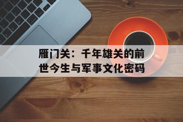 雁门关:千年雄关的前世今生与军事文化密码-第1张图片- 雁门关:千年雄关的前世今生与军事文化密码-第1张图片-
