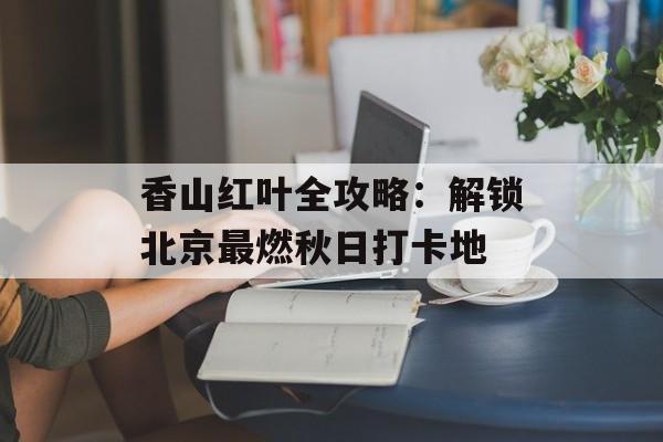香山红叶全攻略：解锁北京最燃秋日打卡地-第1张图片-