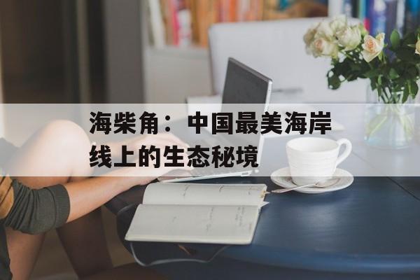海柴角：中国最美海岸线上的生态秘境-第1张图片-
