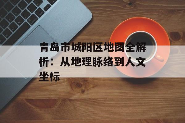 青岛市城阳区地图全解析：从地理脉络到人文坐标-第1张图片-