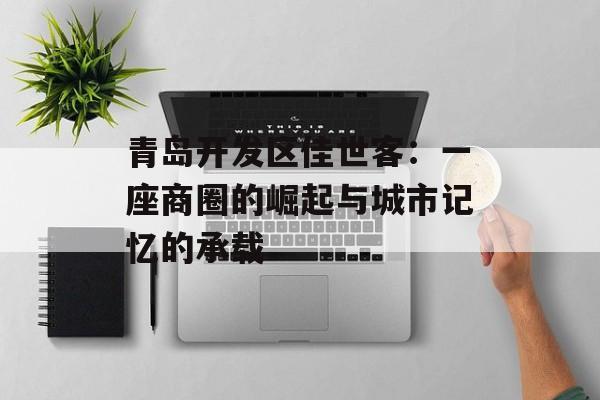 青岛开发区佳世客：一座商圈的崛起与城市记忆的承载-第1张图片-
