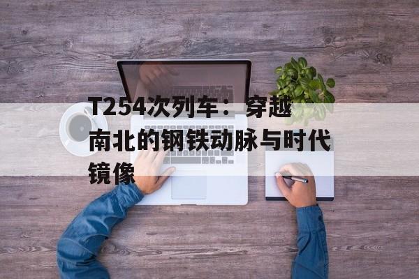 T254次列车：穿越南北的钢铁动脉与时代镜像-第1张图片-