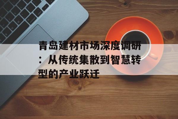 青岛建材市场深度调研:从传统集散到智慧转型的产业跃迁-第1张图片- 青岛建材市场深度调研:从传统集散到智慧转型的产业跃迁-第1张图片-