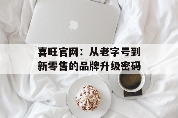 喜旺官网：从老字号到新零售的品牌升级密码-第1张图片-