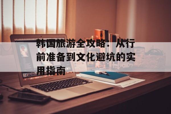 韩国旅游全攻略：从行前准备到文化避坑的实用指南-第1张图片-