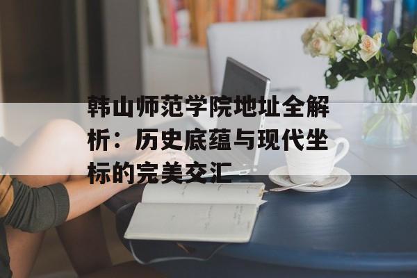韩山师范学院地址全解析：历史底蕴与现代坐标的完美交汇-第1张图片-