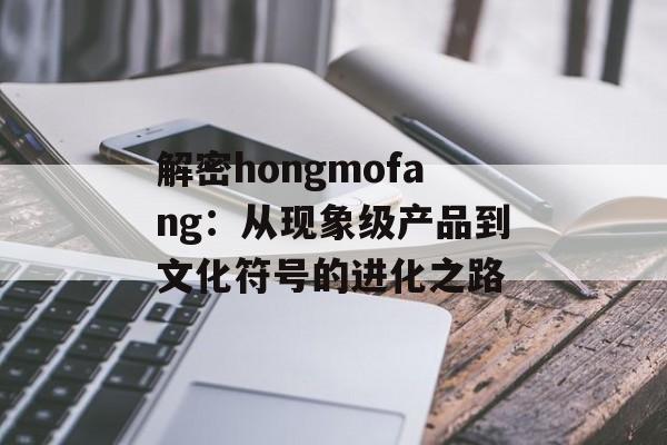 解密hongmofang：从现象级产品到文化符号的进化之路-第1张图片-