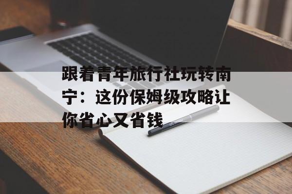 跟着青年旅行社玩转南宁：这份保姆级攻略让你省心又省钱-第1张图片-