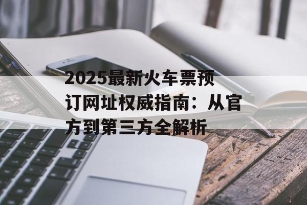 2025最新火车票预订网址权威指南：从官方到第三方全解析-第1张图片-