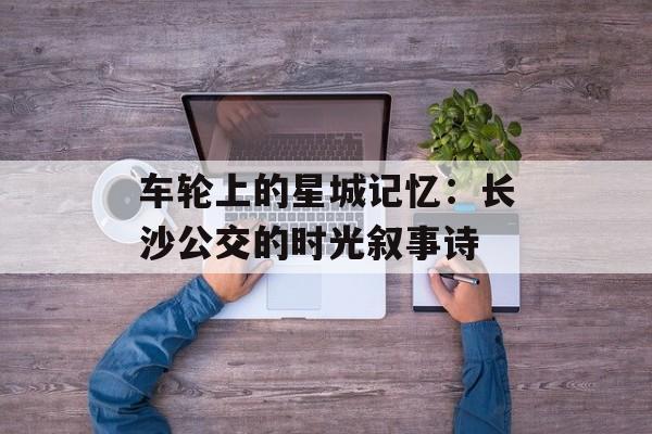 车轮上的星城记忆：长沙公交的时光叙事诗-第1张图片-