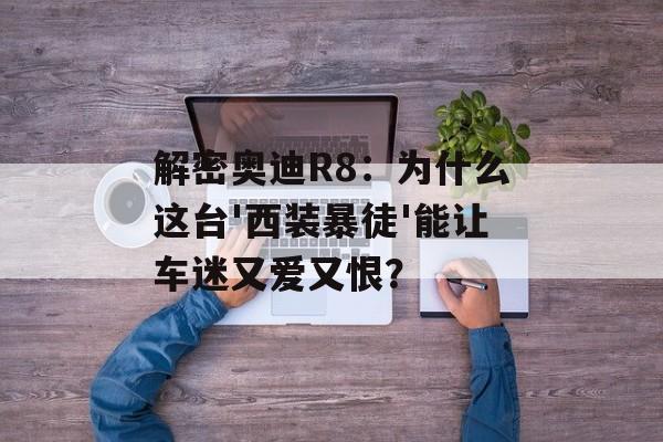 解密奥迪R8：为什么这台'西装暴徒'能让车迷又爱又恨？-第1张图片-