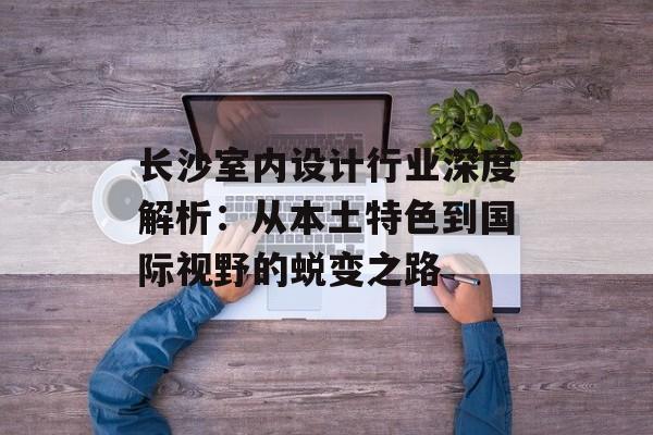 长沙室内设计行业深度解析：从本土特色到国际视野的蜕变之路-第1张图片-