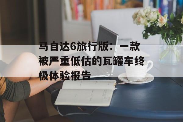 马自达6旅行版：一款被严重低估的瓦罐车终极体验报告-第1张图片-