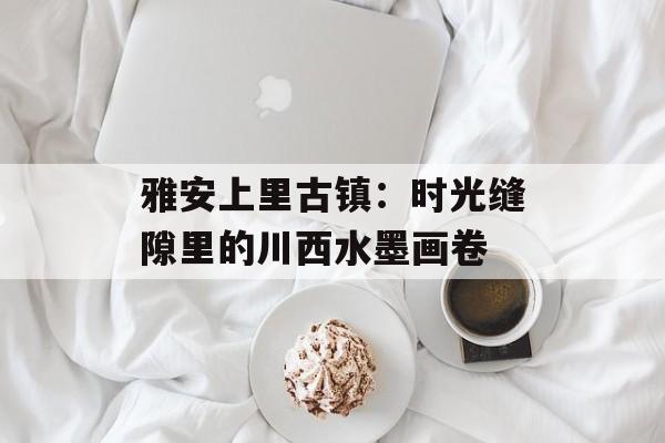 雅安上里古镇：时光缝隙里的川西水墨画卷-第1张图片-